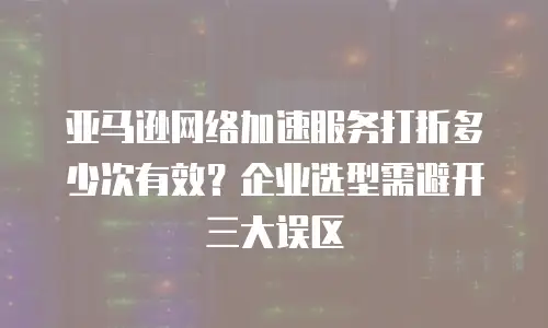 亚马逊网络加速服务打折多少次有效？企业选型需避开三大误区