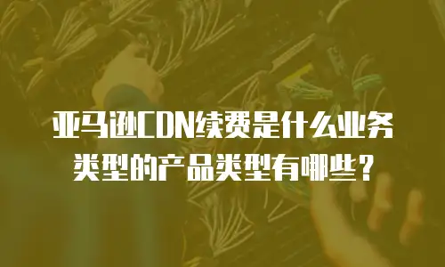 亚马逊CDN续费是什么业务类型的产品类型有哪些？