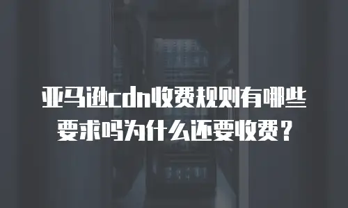亚马逊cdn收费规则有哪些要求吗为什么还要收费？