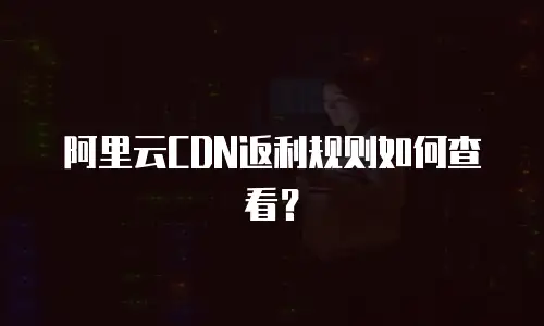 阿里云CDN返利规则如何查看？