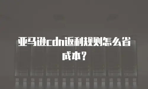 亚马逊cdn返利规则怎么省成本？