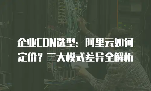企业CDN选型：阿里云如何定价？三大模式差异全解析
