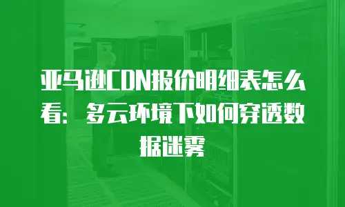 亚马逊CDN报价明细表怎么看：多云环境下如何穿透数据迷雾