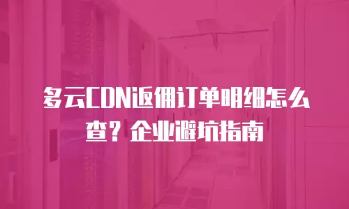 多云CDN返佣订单明细怎么查？企业避坑指南