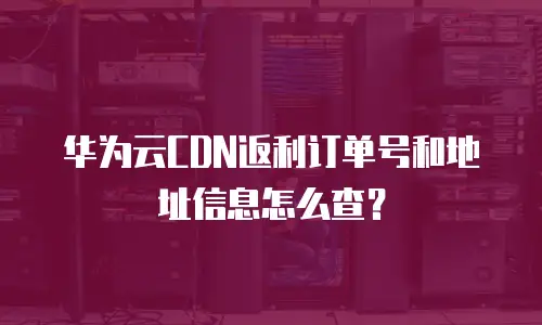 华为云CDN返利订单号和地址信息怎么查？