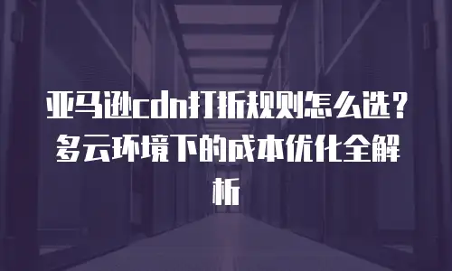 亚马逊cdn打折规则怎么选？多云环境下的成本优化全解析