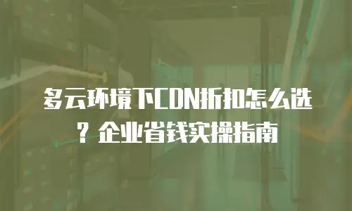 多云环境下CDN折扣怎么选？企业省钱实操指南