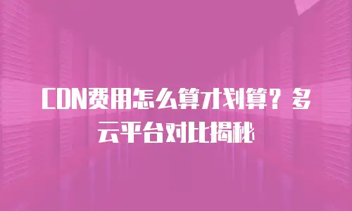 CDN费用怎么算才划算？多云平台对比揭秘
