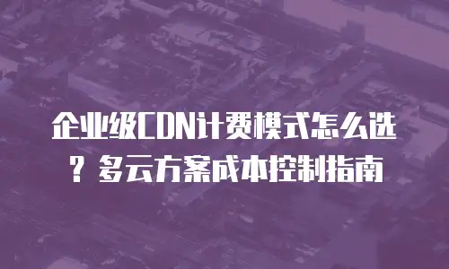 企业级CDN计费模式怎么选？多云方案成本控制指南