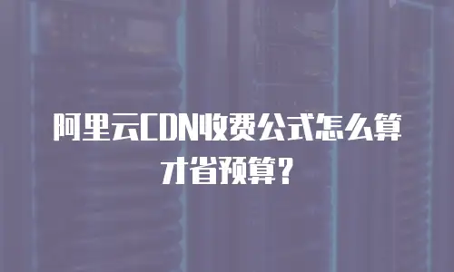 阿里云CDN收费公式怎么算才省预算？