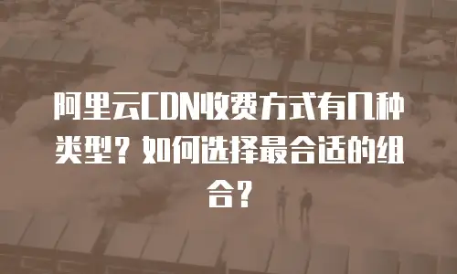 阿里云CDN收费方式有几种类型？如何选择最合适的组合？