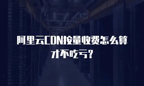 阿里云CDN按量收费怎么算才不吃亏？