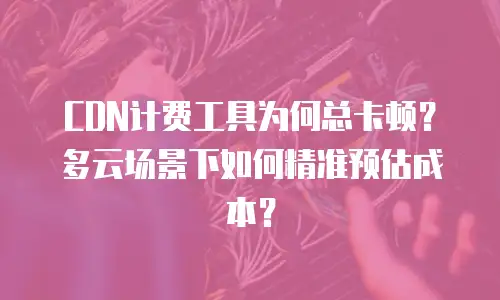 CDN计费工具为何总卡顿？多云场景下如何精准预估成本？