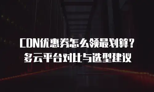 CDN优惠券怎么领最划算？多云平台对比与选型建议