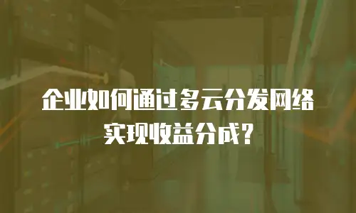 企业如何通过多云分发网络实现收益分成？