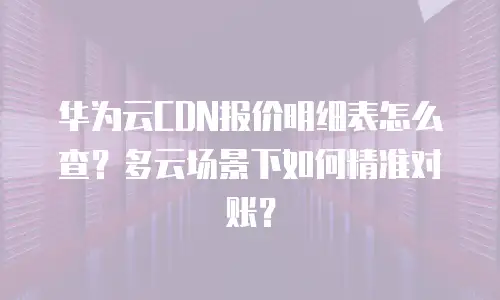 华为云CDN报价明细表怎么查？多云场景下如何精准对账？