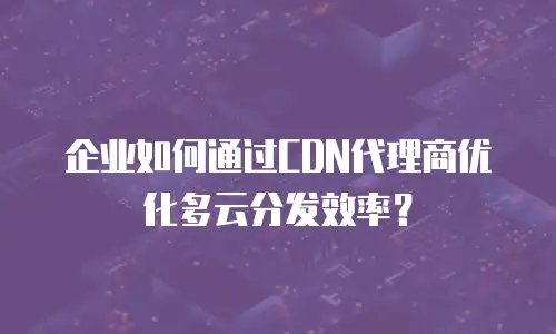 企业如何通过CDN代理商优化多云分发效率？