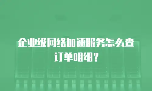 企业级网络加速服务怎么查订单明细？