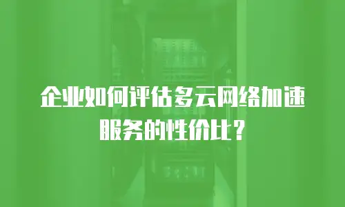 企业如何评估多云网络加速服务的性价比？