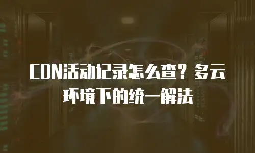CDN活动记录怎么查？多云环境下的统一解法