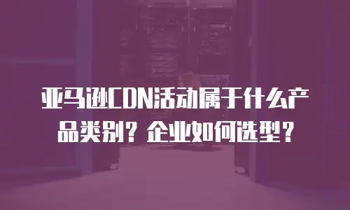 亚马逊CDN活动属于什么产品类别？企业如何选型？