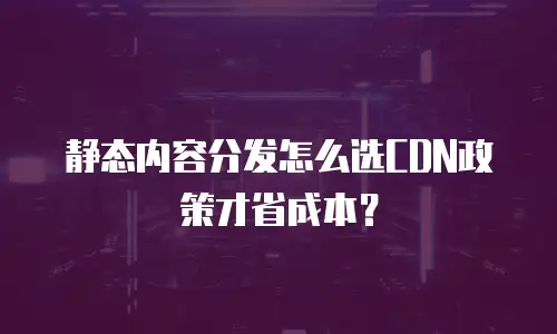静态内容分发怎么选CDN政策才省成本？
