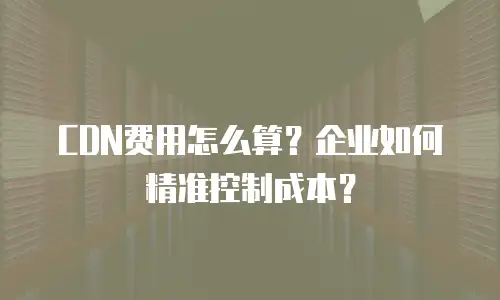CDN费用怎么算？企业如何精准控制成本？