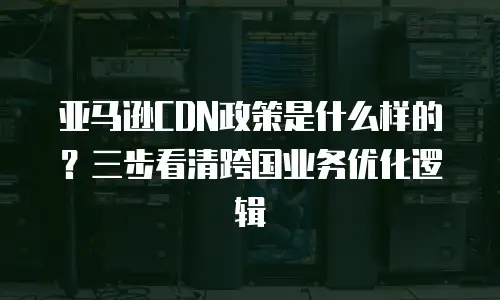 亚马逊CDN政策是什么样的？三步看清跨国业务优化逻辑