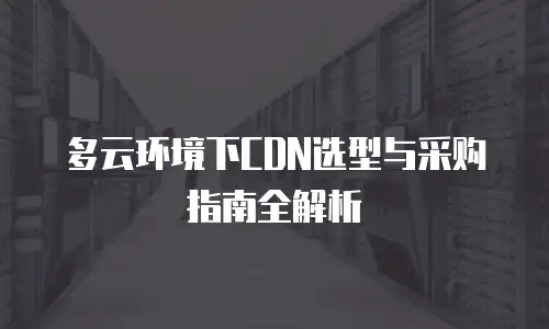 多云环境下CDN选型与采购指南全解析
