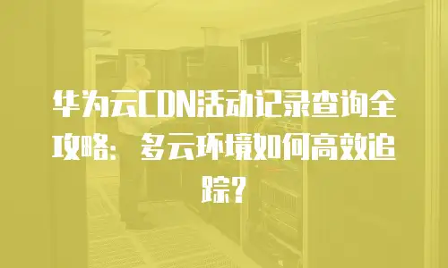 华为云CDN活动记录查询全攻略：多云环境如何高效追踪？