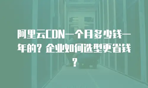 阿里云CDN一个月多少钱一年的？企业如何选型更省钱？