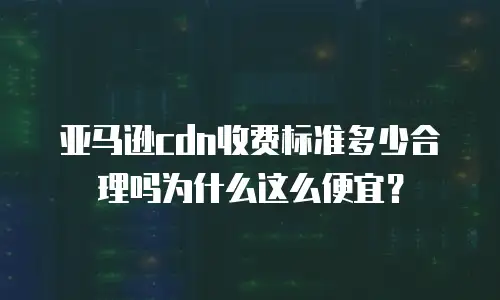 亚马逊cdn收费标准多少合理吗为什么这么便宜？