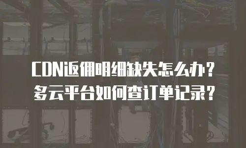 CDN返佣明细缺失怎么办？多云平台如何查订单记录？