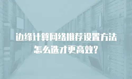 边缘计算网络推荐设置方法怎么选才更高效？