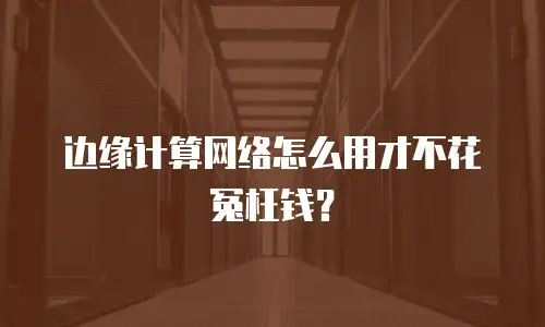 边缘计算网络怎么用才不花冤枉钱？