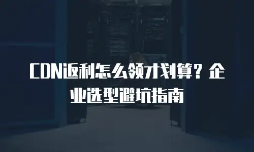 CDN返利怎么领才划算？企业选型避坑指南
