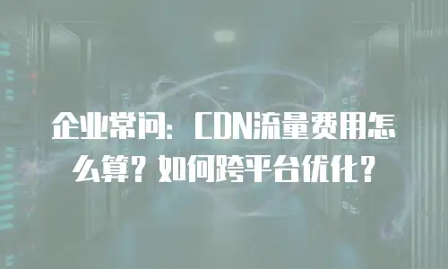 企业常问：CDN流量费用怎么算？如何跨平台优化？