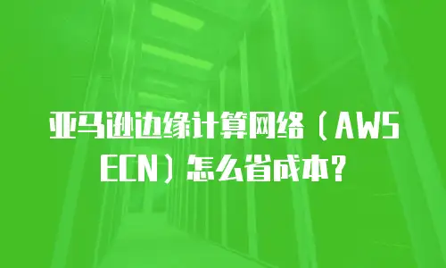 亚马逊边缘计算网络（AWS ECN）怎么省成本？