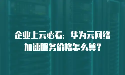 企业上云必看：华为云网络加速服务价格怎么算？