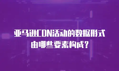 亚马逊CDN活动的数据形式由哪些要素构成？