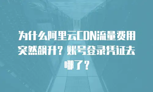 为什么阿里云CDN流量费用突然飙升？账号登录凭证去哪了？