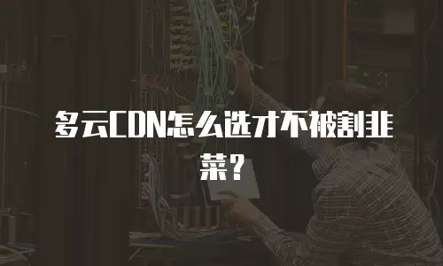 多云CDN怎么选才不被割韭菜？