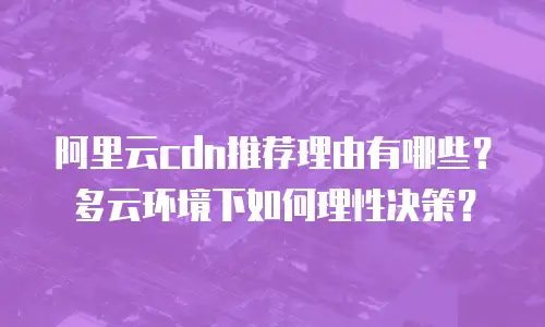 阿里云cdn推荐理由有哪些？多云环境下如何理性决策？