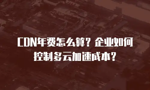 CDN年费怎么算？企业如何控制多云加速成本？