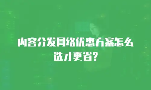 内容分发网络优惠方案怎么选才更省？