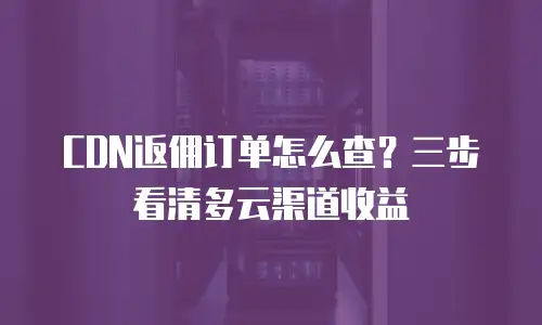 CDN返佣订单怎么查？三步看清多云渠道收益