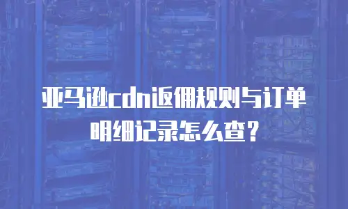 亚马逊cdn返佣规则与订单明细记录怎么查？
