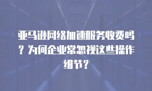 亚马逊网络加速服务收费吗？为何企业常忽视这些操作细节？