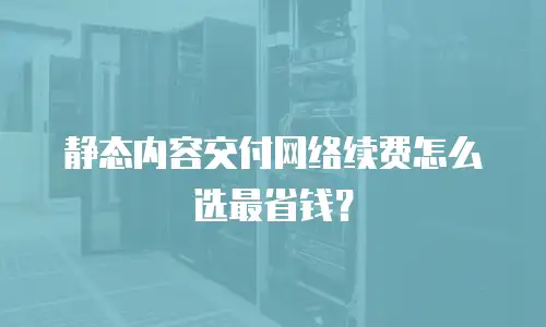 静态内容交付网络续费怎么选最省钱？