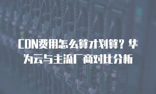 CDN费用怎么算才划算？华为云与主流厂商对比分析